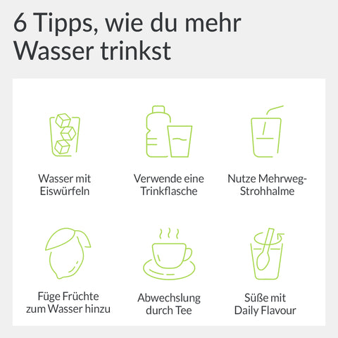 6 Tipps, wie du mehr Wasser trinkst: 1: Eiswürfel 2:Verwende eine Trinkflasche, die du im Blick behalten kannst 3: Nutze Mehrweg Strohhalme 4: Füge Früchte zum Wasser hinzu 5: Abwechslung durch Tee 6: Süße dein Wasser mit Daily Flavour